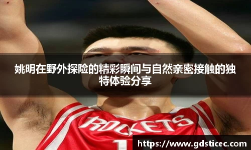 姚明在野外探险的精彩瞬间与自然亲密接触的独特体验分享