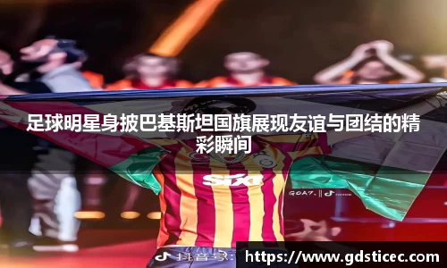 足球明星身披巴基斯坦国旗展现友谊与团结的精彩瞬间
